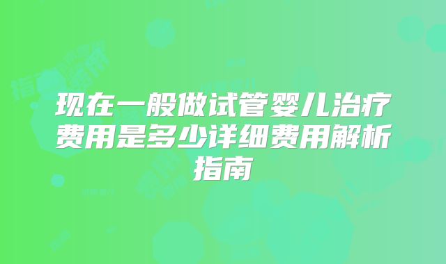 现在一般做试管婴儿治疗费用是多少详细费用解析指南