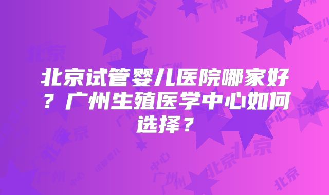 北京试管婴儿医院哪家好？广州生殖医学中心如何选择？