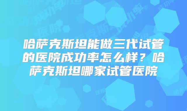 哈萨克斯坦能做三代试管的医院成功率怎么样？哈萨克斯坦哪家试管医院