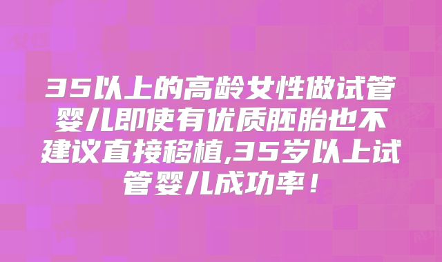 35以上的高龄女性做试管婴儿即使有优质胚胎也不建议直接移植,35岁以上试管婴儿成功率！