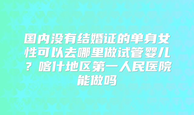 国内没有结婚证的单身女性可以去哪里做试管婴儿？喀什地区第一人民医院能做吗
