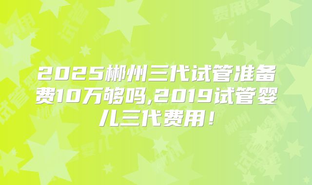 2025郴州三代试管准备费10万够吗,2019试管婴儿三代费用!