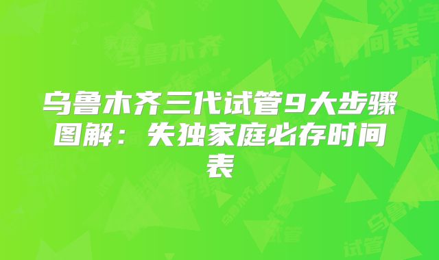 乌鲁木齐三代试管9大步骤图解：失独家庭必存时间表