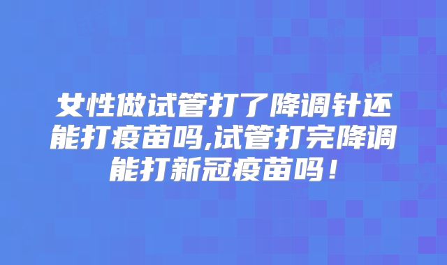 女性做试管打了降调针还能打疫苗吗,试管打完降调能打新冠疫苗吗！