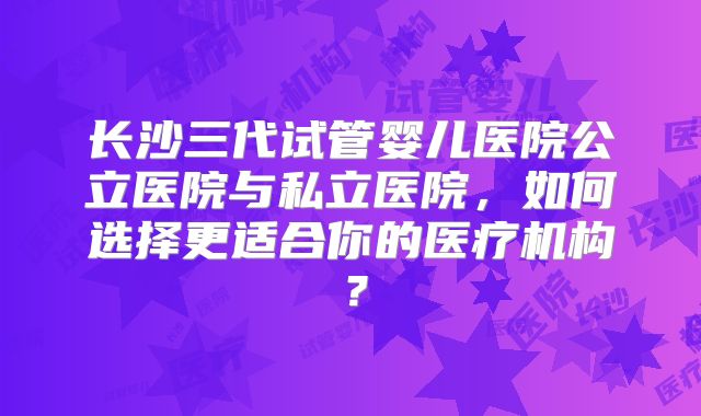 长沙三代试管婴儿医院公立医院与私立医院，如何选择更适合你的医疗机构？