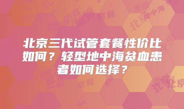 北京三代试管套餐性价比如何?轻型地中海贫血患者如何选择?