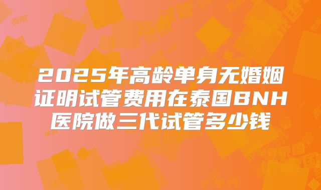2025年高龄单身无婚姻证明试管费用在泰国BNH医院做三代试管多少钱
