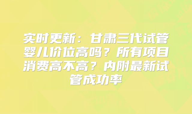 实时更新：甘肃三代试管婴儿价位高吗？所有项目消费高不高？内附最新试管成功率