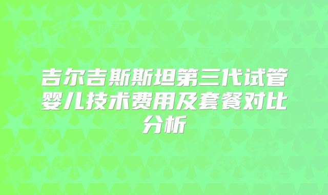 吉尔吉斯斯坦第三代试管婴儿技术费用及套餐对比分析