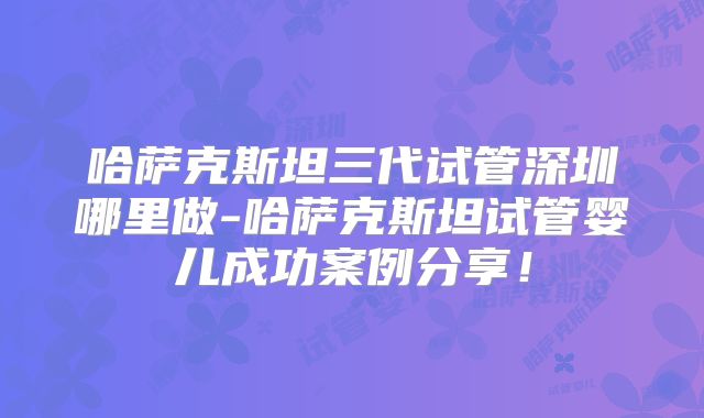 哈萨克斯坦三代试管深圳哪里做-哈萨克斯坦试管婴儿成功案例分享！