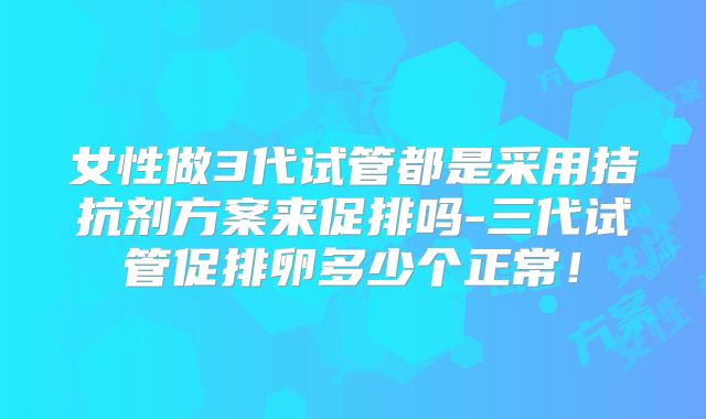 女性做3代试管都是采用拮抗剂方案来促排吗-三代试管促排卵多少个正常！