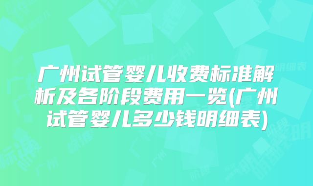 广州试管婴儿收费标准解析及各阶段费用一览(广州试管婴儿多少钱明细表)