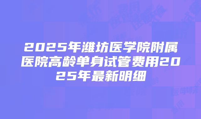 2025年潍坊医学院附属医院高龄单身试管费用2025年最新明细
