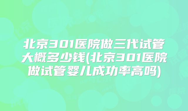 北京301医院做三代试管大概多少钱(北京301医院做试管婴儿成功率高吗)