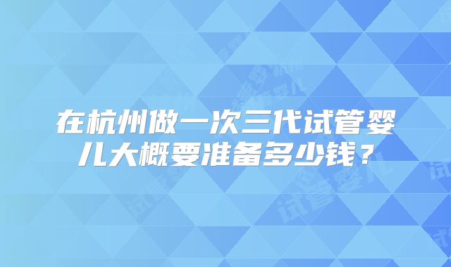 在杭州做一次三代试管婴儿大概要准备多少钱？