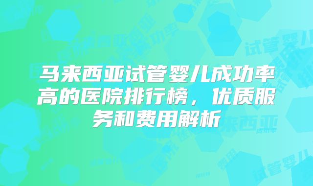 马来西亚试管婴儿成功率高的医院排行榜，优质服务和费用解析