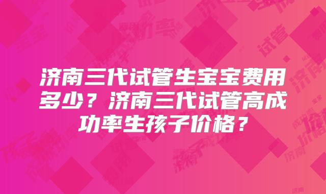 济南三代试管生宝宝费用多少?济南三代试管高成功率生孩子价格?