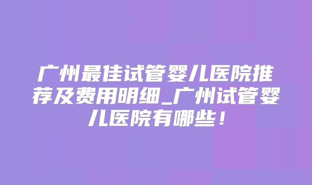 广州最佳试管婴儿医院推荐及费用明细_广州试管婴儿医院有哪些！
