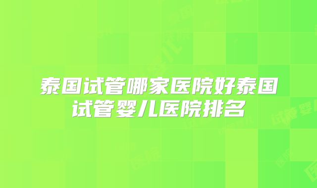 泰国试管哪家医院好泰国试管婴儿医院排名