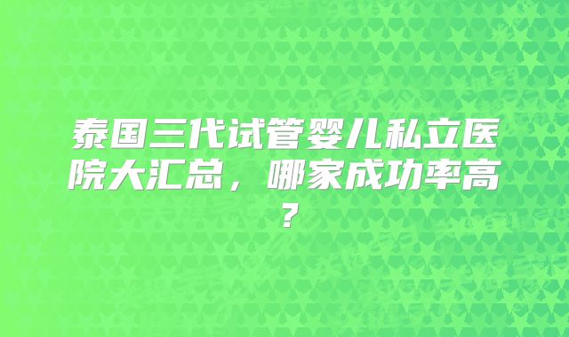 泰国三代试管婴儿私立医院大汇总，哪家成功率高？