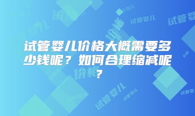 试管婴儿价格大概需要多少钱呢？如何合理缩减呢？