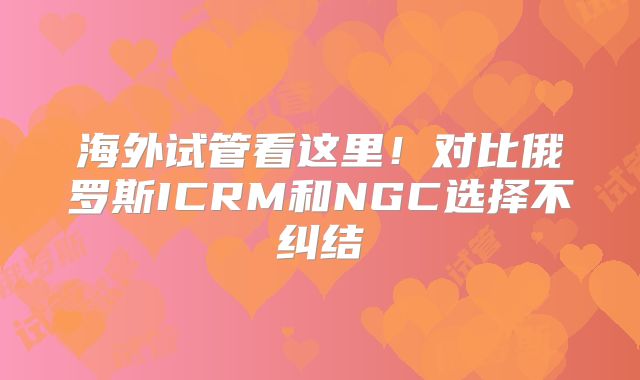 海外试管看这里!对比俄罗斯ICRM和NGC选择不纠结