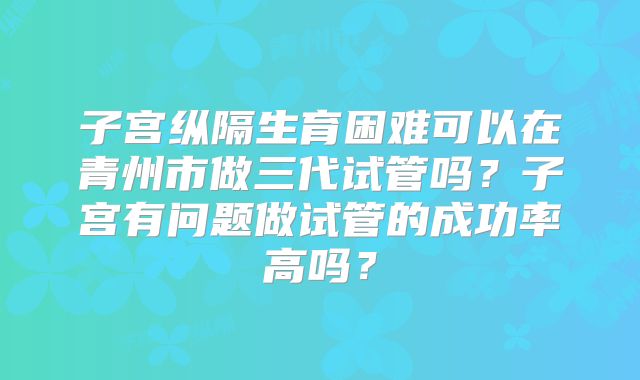 子宫纵隔生育困难可以在青州市做三代试管吗?子宫有问题做试管的成功率高吗?