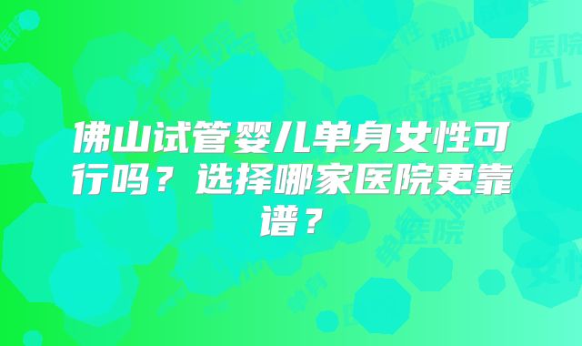 佛山试管婴儿单身女性可行吗？选择哪家医院更靠谱？