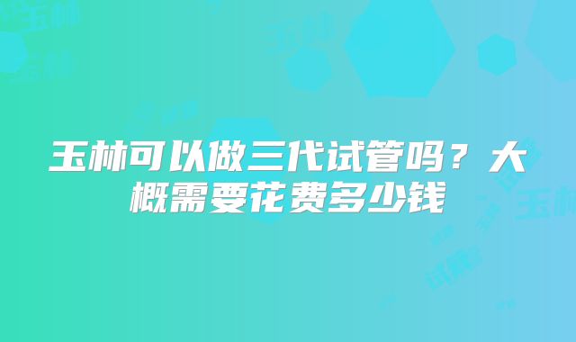 玉林可以做三代试管吗?大概需要花费多少钱
