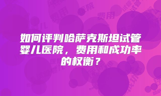 如何评判哈萨克斯坦试管婴儿医院，费用和成功率的权衡？