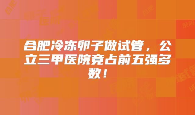 合肥冷冻卵子做试管,公立三甲医院竟占前五强多数!