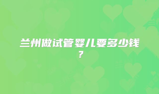 兰州做试管婴儿要多少钱？
