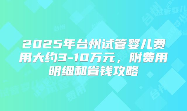 2025年台州试管婴儿费用大约3-10万元，附费用明细和省钱攻略