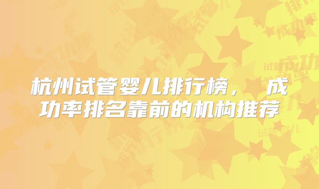 杭州试管婴儿排行榜， 成功率排名靠前的机构推荐