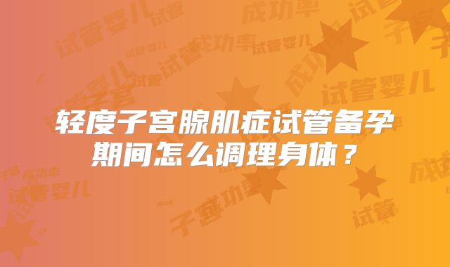 轻度子宫腺肌症试管备孕期间怎么调理身体？