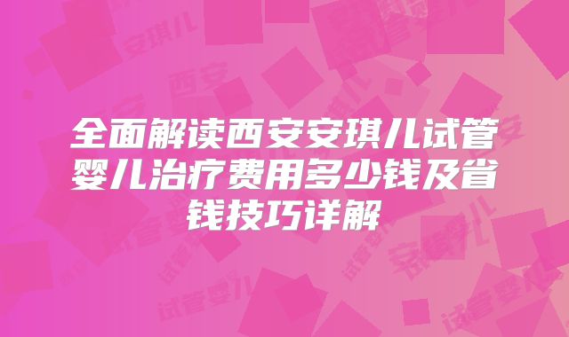 全面解读西安安琪儿试管婴儿治疗费用多少钱及省钱技巧详解