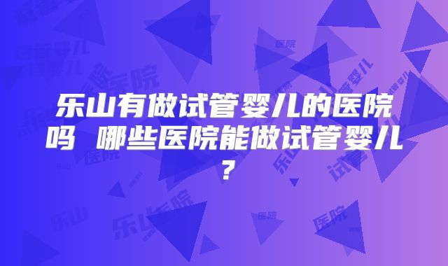 乐山有做试管婴儿的医院吗 哪些医院能做试管婴儿？