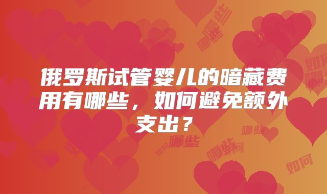 俄罗斯试管婴儿的暗藏费用有哪些,如何避免额外支出?