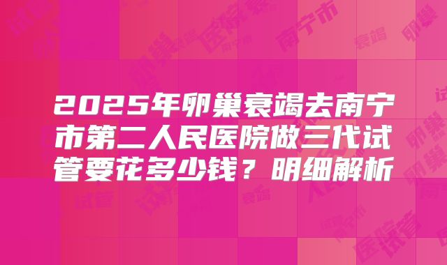 2025年卵巢衰竭去南宁市第二人民医院做三代试管要花多少钱?明细解析