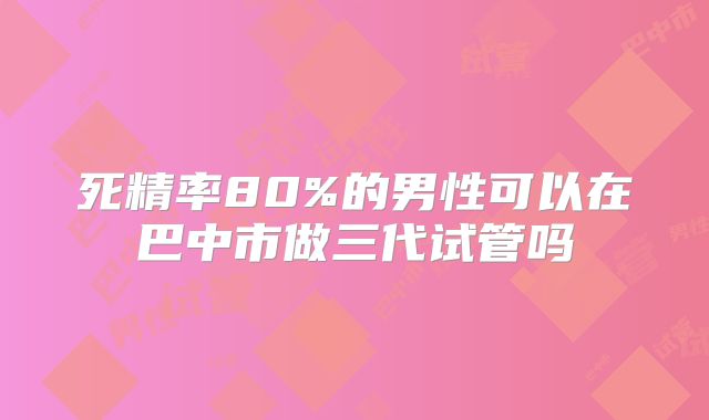 死精率80%的男性可以在巴中市做三代试管吗