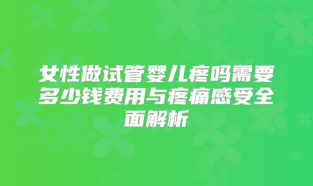 女性做试管婴儿疼吗需要多少钱费用与疼痛感受全面解析