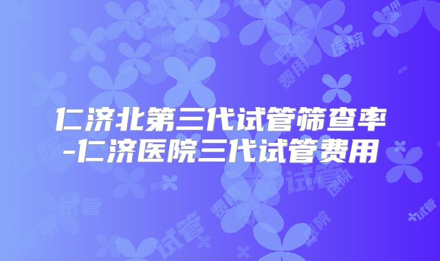 仁济北第三代试管筛查率-仁济医院三代试管费用