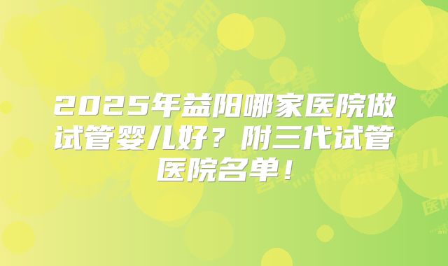 2025年益阳哪家医院做试管婴儿好？附三代试管医院名单！