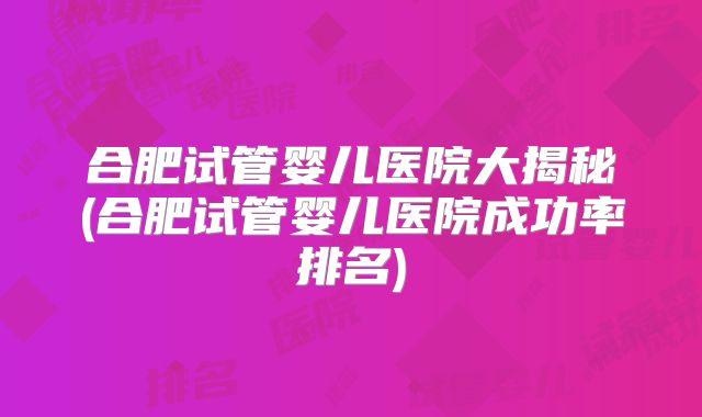 合肥试管婴儿医院大揭秘(合肥试管婴儿医院成功率排名)