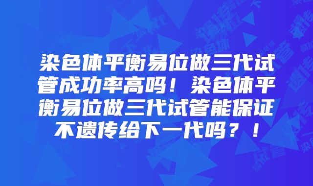 染色体平衡易位做三代试管成功率高吗！染色体平衡易位做三代试管能保证不遗传给下一代吗？！