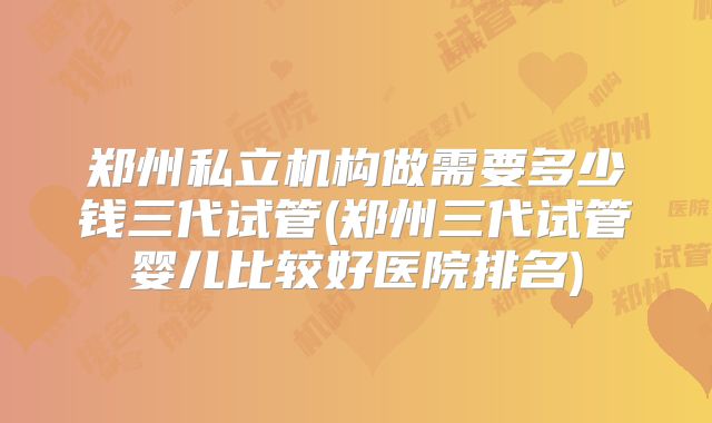 郑州私立机构做需要多少钱三代试管(郑州三代试管婴儿比较好医院排名)