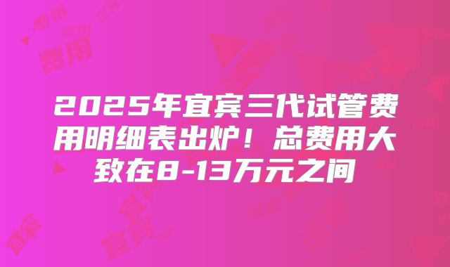 2025年宜宾三代试管费用明细表出炉!总费用大致在8-13万元之间