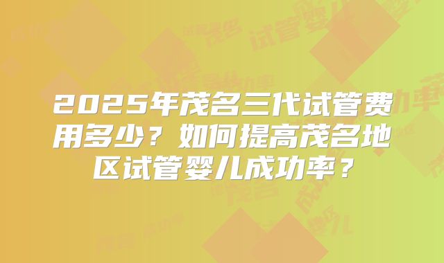 2025年茂名三代试管费用多少？如何提高茂名地区试管婴儿成功率？