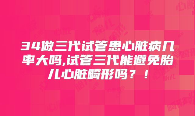 34做三代试管患心脏病几率大吗,试管三代能避免胎儿心脏畸形吗？！