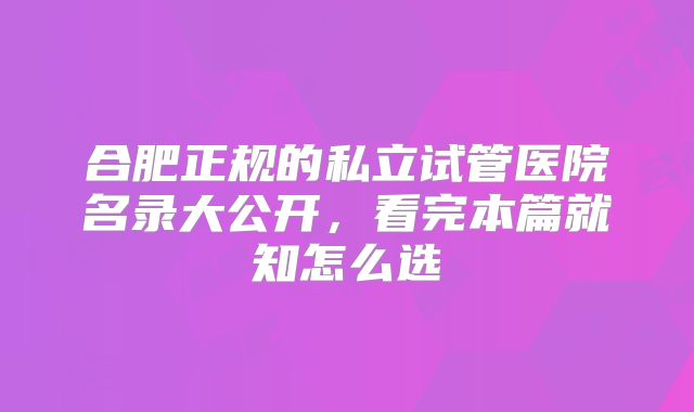 合肥正规的私立试管医院名录大公开，看完本篇就知怎么选